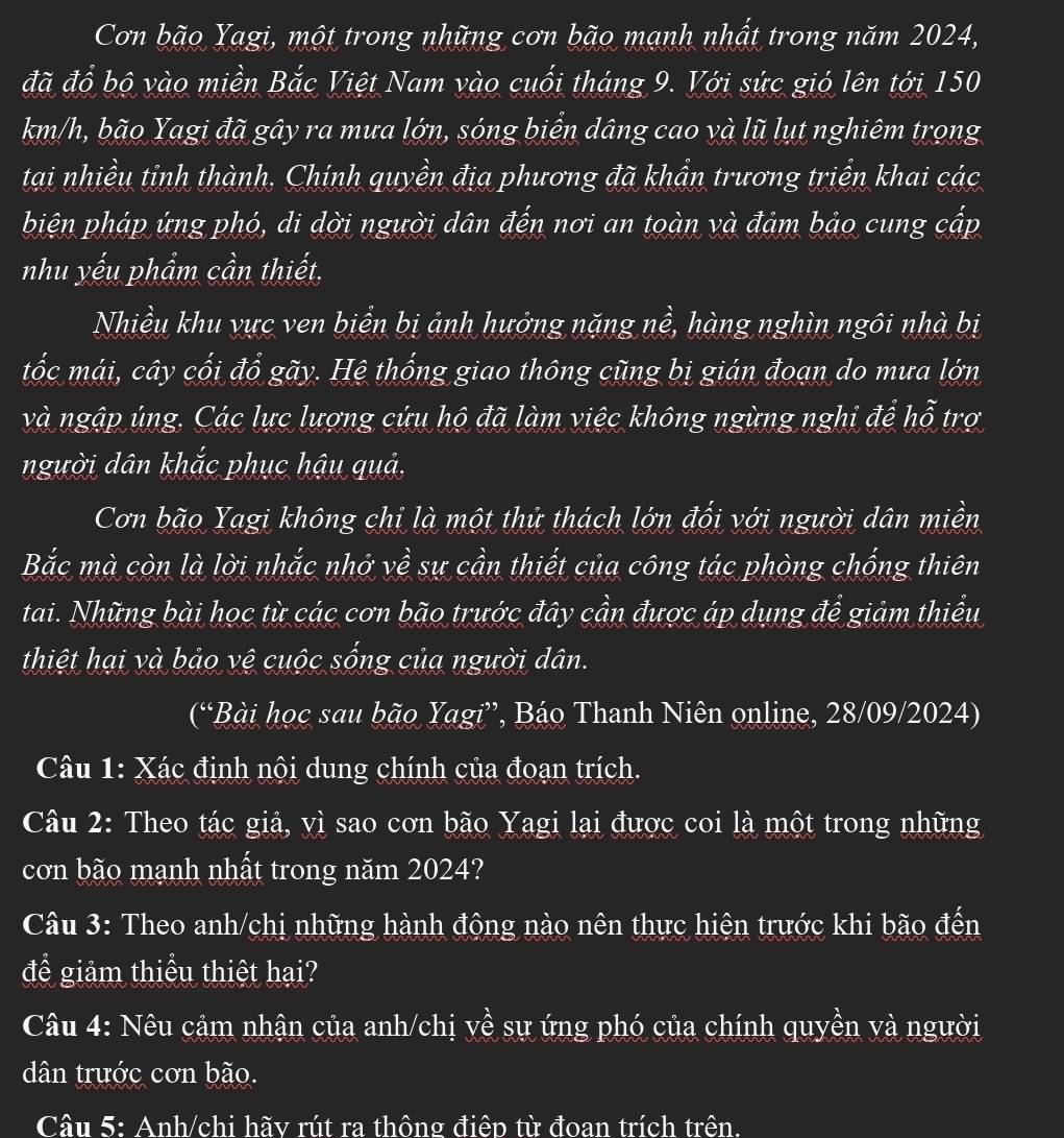 Cơn bão Yagi, một trong những cơn bão mạnh nhất trong năm 2024,
đã đổ bộ vào miền Bắc Việt Nam vào cuối tháng 9. Với sức gió lên tới 150
km/h, bão Yagi đã gây ra mưa lớn, sóng biển dâng cao và lũ lụt nghiêm trọng
tại nhiều tỉnh thành, Chính quyền địa phương đã khẩn trương triển khai các
biện pháp ứng phó, di dời người dân đến nơi an toàn và đảm bảo cung cấp
nhu yếu phẩm cần thiết.
Nhiều khu vực ven biển bị ảnh hưởng nặng nề, hàng nghìn ngôi nhà bị
tốc mái, cây cối đổ gãy. Hệ thống giao thông cũng bị gián đoạn do mưa lớn
và ngập ủng. Các lực lượng cứu hộ đã làm việc không ngừng nghi để hỗ trợ
người dân khắc phục hậu quả,
Cơn bão Yagi không chỉ là một thử thách lớn đối với người dân miền
Bắc mà còn là lời nhắc nhớ về sự cần thiết của công tác phòng chống thiên
tai. Những bài học từ các cơn bão trước đây cần được áp dụng để giảm thiểu
thiệt hại và bảo vệ cuộc sống của người dân.
(“Bài học sau bão Yagi”, Báo Thanh Niên online, 28/09/2024)
Câu 1: Xác định nội dung chính của đoạn trích.
Câu 2: Theo tác giả, vì sao cơn bão Yagi lại được coi là một trong những
cơn bão mạnh nhất trong năm 2024?
Câu 3: Theo anh/chị những hành động nào nên thực hiện trước khi bão đến
để giảm thiểu thiệt hại?
Câu 4: Nêu cảm nhận của anh/chị về sự ứng phó của chính quyền và người
dân trước cơn bão.
Câu 5: Anh/chi hãy rút ra thông điệp từ đoan trích trên.