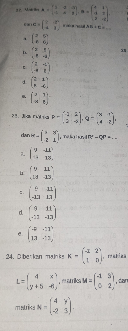 Matriks A=beginpmatrix 1&-2&-3 -1&4&2endpmatrix , B=beginpmatrix 4&1 -1&2 2&-2endpmatrix , 
dan C=beginpmatrix 2&-2 -4&3endpmatrix , maka hasil AB+C=...
a. beginpmatrix 2&5 -8&6endpmatrix
b. beginpmatrix 2&5 -8&-6endpmatrix
25.
C. beginpmatrix 2&-1 -8&6endpmatrix
d. beginpmatrix 2&1 8&-6endpmatrix
e. beginpmatrix 2&1 -8&6endpmatrix
23. Jika matriks P=beginpmatrix -1&2 3&-3endpmatrix , Q=beginpmatrix 3&-1 4&-2endpmatrix , 
dan R=beginpmatrix 3&3 -2&1endpmatrix , maka hasil R^T-QP=...
a. beginpmatrix 9&-11 13&-13endpmatrix
b. beginpmatrix 9&11 13&-13endpmatrix
C. beginpmatrix 9&-11 -13&13endpmatrix
d. beginpmatrix 9&11 -13&-13endpmatrix
e. beginpmatrix -9&-11 13&-13endpmatrix
24. Diberikan matriks K=beginpmatrix -z&2 1&0endpmatrix ， matriks
L=beginpmatrix 4&x y+5&-6endpmatrix , matriks M=beginpmatrix -1&3 0&2endpmatrix , dan
matriks N=beginpmatrix 4&y -2&3endpmatrix.