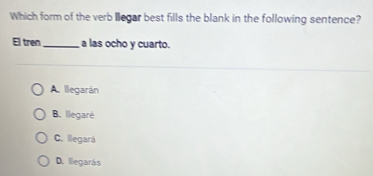 Which form of the verb llegar best fills the blank in the following sentence?
El tren_ a las ocho y cuarto.
A. llegarán
B. llegaré
C. llegará
D. llegarás