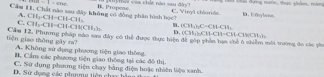 ng làm chái dựng nước, thực phẩm, màng
au polymer của chất nào sau đây?
But - 1 - ene. B. Propene. C. Vinyl chloride. D. Ethylene.
Câu 11. Chất nào sau đây không có đồng phân hình học?
A. CH_3-CH=CH-CH_3.
C. CH_3-CH=CH-CH(CH_3)_2.
B. (CH_3)_2C=CH-CH_3.
D. (CH_3)_2CH-CH=CH-CH(CH_3)_2. 
Câu 12. Phương pháp nào sau đây có thể được thực hiện đề góp phần hạn chế ô nhiễm môi trường do các phí
tiện giao thông gây ra?
A. Không sử dụng phương tiện giao thông.
B. Cấm các phương tiện giao thông tại các đô thị.
C. Sử dụng phương tiện chạy bằng điện hoặc nhiên liệu xanh.
D. Sử dụng các phương tiên chay bầi