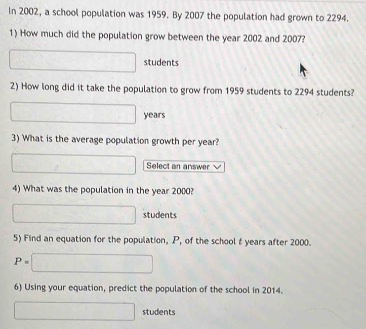 In 2002, a school population was 1959. By 2007 the population had grown to 2294. 
1) How much did the population grow between the year 2002 and 2007?
□ students 
2) How long did it take the population to grow from 1959 students to 2294 students?
□ years
3) What is the average population growth per year? 
□ Select an answer 
4) What was the population in the year 2000?
□ students 
5) Find an equation for the population, P, of the school t years after 2000.
P=□
6) Using your equation, predict the population of the school in 2014.
□ students