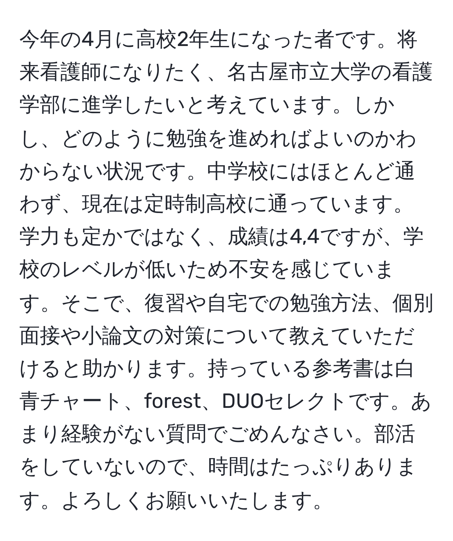 今年の4月に高校2年生になった者です。将来看護師になりたく、名古屋市立大学の看護学部に進学したいと考えています。しかし、どのように勉強を進めればよいのかわからない状況です。中学校にはほとんど通わず、現在は定時制高校に通っています。学力も定かではなく、成績は4,4ですが、学校のレベルが低いため不安を感じています。そこで、復習や自宅での勉強方法、個別面接や小論文の対策について教えていただけると助かります。持っている参考書は白青チャート、forest、DUOセレクトです。あまり経験がない質問でごめんなさい。部活をしていないので、時間はたっぷりあります。よろしくお願いいたします。