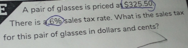 A pair of glasses is priced a $325.50
There is a 6% sales tax rate. What is the sales tax 
for this pair of glasses in dollars and cents?