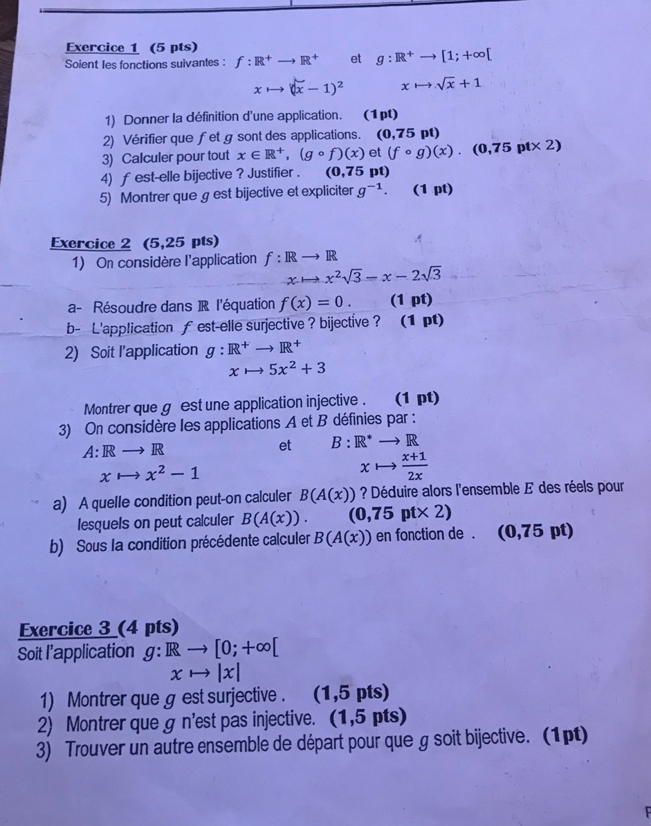 Soient les fonctions suivantes : f:R^+to R^+ et g:R^+to [1;+∈fty [
xto (x-1)^2 xto sqrt(x)+1
1) Donner la définition d'une application. (1pt)
2) Vérifier que fet g sont des applications. (0,75pt)
3) Calculer pour tout x∈ R^+,(gcirc f)(x) et (fcirc g)(x).(0,75pt* 2)
4) f est-elle bijective ? Justifier . (0,75 pt)
5) Montrer que g est bijective et expliciter g^(-1). (1 pt)
Exercice 2 (5,25 pts) A
1) On considère l'application f:IRto IR
xto x^2sqrt(3)-x-2sqrt(3)
a- Résoudre dans R l'équation f(x)=0. (1 pt)
b- L'application ￡ est-elle surjective ? bijective ? (1 pt)
2) Soit l'application g:R^+to R^+
xto 5x^2+3
Montrer que g est une application injective . (1 pt)
3) On considère les applications A et B définies par :
A:Rto R
et B:R^*to R
xto x^2-1
xto  (x+1)/2x 
a) A quelle condition peut-on calculer B(A(x)) ? Déduire alors l'ensemble E des réels pour
lesquels on peut calculer B(A(x)). (0,75pt* 2)
b) Sous la condition précédente calculer B(A(x)) en fonction de . (0,75pt)
Exercice 3 (4 pts)
Soit l’application g:Rto [0;+∈fty [
xto |x|
1) Montrer que g est surjective . (1,5pts)
2) Montrer que g n'est pas injective. (1.5pts
3) Trouver un autre ensemble de départ pour que g soit bijective. (1pt)