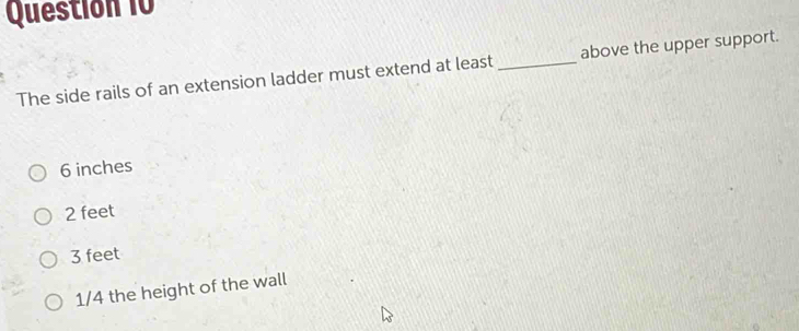 Questión 10
The side rails of an extension ladder must extend at least _above the upper support.
6 inches
2 feet
3 feet
1/4 the height of the wall