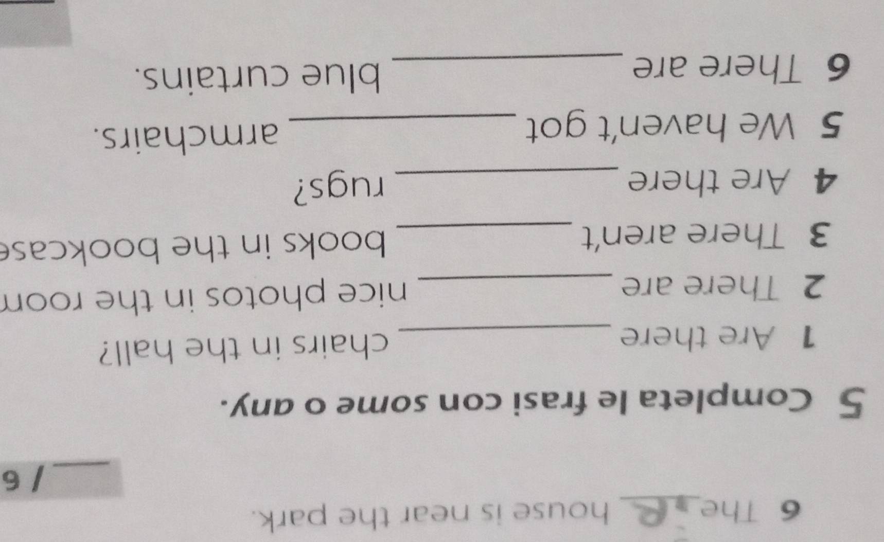 The_ house is near the park. 
_/ 6 
5 Completa le frasi con some o any. 
1 Are there _chairs in the hall? 
2 There are_ 
nice photos in the room 
3 There aren't _books in the bookcase 
4 Are there _rugs? 
5 We haven't got _armchairs. 
6 There are_ 
blue curtains.