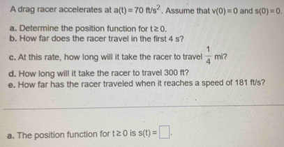 A drag racer accelerates at a(t)=70ft/s^2. Assume that v(0)=0 and s(0)=0. 
a. Determine the position function for t≥ 0. 
b. How far does the racer travel in the first 4 s? 
c. At this rate, how long will it take the racer to travel  1/4 mi 2 
d. How long will it take the racer to travel 300 ft? 
e. How far has the racer traveled when it reaches a speed of 181 ft/s? 
_ 
a. The position function for t≥ 0 is s(t)=□.