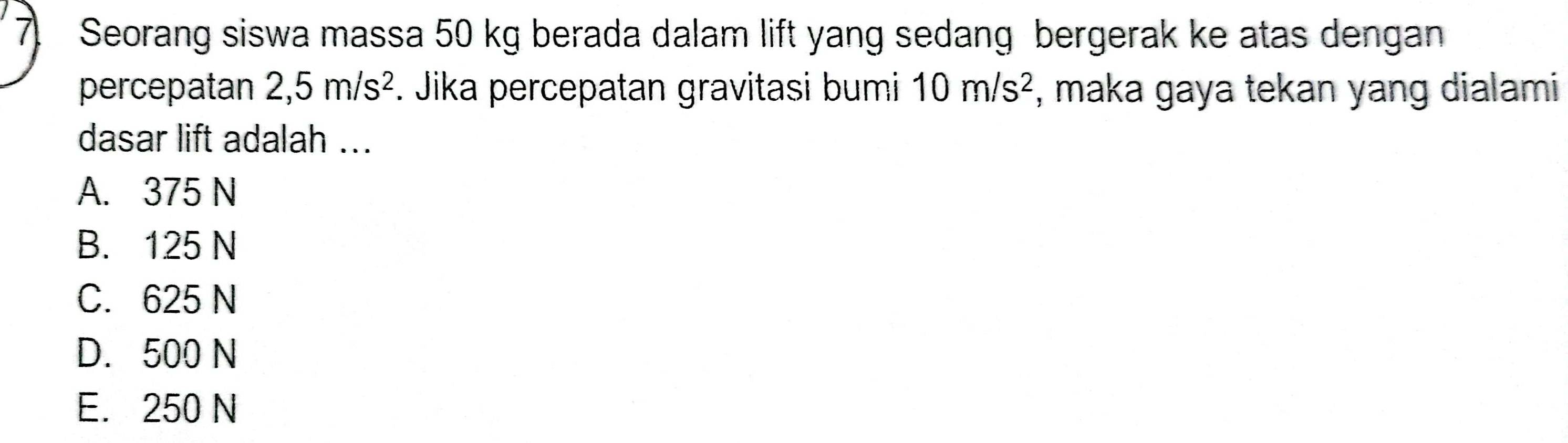 Seorang siswa massa 50 kg berada dalam lift yang sedang bergerak ke atas dengan
percepatan 2,5m/s^2. Jika percepatan gravitasi bumi 10m/s^2 , maka gaya tekan yang dialami
dasar lift adalah ...
A. 375 N
B. 125 N
C. 625 N
D. 500 N
E. 250 N