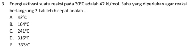 Energi aktivasi suatu reaksi pada 30°C adalah 42 kJ/mol. Suhu yang diperlukan agar reaksi
berlangsung 2 kali lebih cepat adalah ...
A. 43°C
B. 164°C
C. 241°C
D. 316°C
E. 333°C