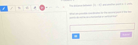 Tr sqrt(± ) The distance between (0,-8) and another point is 5 units. 
What are possible coordinates for the second point if the two 
points do not lie on a horizontal or vertical line? 
Submit