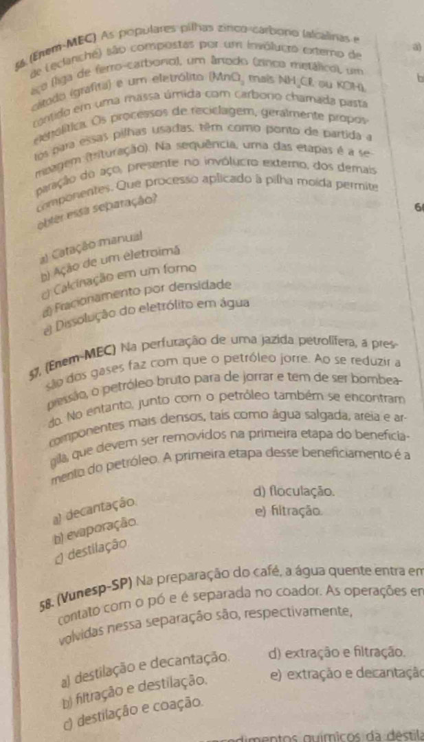 56 (Erem-MBC) As populares pilhas zinco-carbono lalcalinas e
de Leclanche) são compostas por um invólugro externo de a
aço (liga de ferro-carbono), um ânodo (rínco metálico), um
b
cítodo (grafita) e um eletrólito (Mn O_2 maïs NH CR ou KOH).
contido em uma massa úmida com carboro chamada pasta
eenolítica. Os processos de reciclagem, geralmente propos
los para essas pilhas usadas, têm como ponto de partida a
msagem (tituração). Na sequência, uma das etapas é a se
paração do aço, presente no invólucro externo, dos demais
componentes. Que processo aplicado à pilha moída permite
obter essa separação?
6
a) Catação manual
b) Ação de um eletroimã
c) Calcinação em um foro
a) Fracionamento por densidade
e Dissolução do eletrólito em água
57, (Enem-MEC) Na perfuração de uma jazida petrolífera, a pres
são dos gases faz com que o petróleo jorre. Ao se reduzir a
pessão, o petróleo bruto para de jorrar e tem de ser bombea
do. No entanto, junto com o petróleo também se encontram
componentes mais densos, taís como água salgada, areia e ar-
gila, que devem ser removidos na primeira etapa do benefícia-
mento do petróleo. A primeira etapa desse beneficiamento é a
d) floculação.
a) decantação.
e) fitração.
b) evaporação.
destilação
58. (Vunesp-SP) Na preparação do café, a água quente entra em
contato com o pó e é separada no coador. As operações em
volvidas nessa separação são, respectivamente,
a) destilação e decantação. d) extração e filtração.
b) filtração e destilação. e) extração e decantação
c) destilação e coação.
dimentos guímicos da déstila