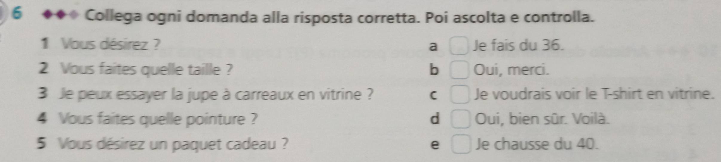 6 ◆◆◆ Collega ogni domanda alla risposta corretta. Poi ascolta e controlla.
1 Vous désirez ? □ Je fais du 36.
a
2 Vous faites quelle taille ? b □ Oui, merci.
3 Je peux essayer la jupe à carreaux en vitrine ? C □ Je voudrais voir le T-shirt en vitrine.
4 Vous faites quelle pointure ? d □ Oui, bien sûr. Voilà.
5 Vous désirez un paquet cadeau ? e □ Je chausse du 40.