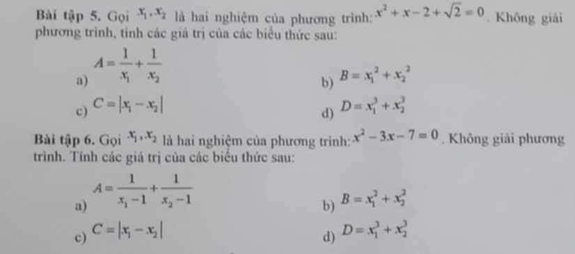 Bài tập 5. Gọi x_1, x_2 là hai nghiệm của phương trình: x^2+x-2+sqrt(2)=0. Khōng giải 
phương trình, tinh các giá trị của các biểu thức sau: 
a) A=frac 1x_1+frac 1x_2
b) B=x_1^(2+x_2^2
c) C=|x_1)-x_2| D=x_1^(3+x_2^3
d) 
Bài tập 6. Gọi x_1), x_2 là hai nghiệm của phương trình: x^2-3x-7=0. Không giải phương 
trình. Tính các giá trị của các biểu thức sau: 
a) A=frac 1x_1-1+frac 1x_2-1
b) B=x_1^(2+x_2^2
c) C=|x_1)-x_2|
d) D=x_1^3+x_2^3