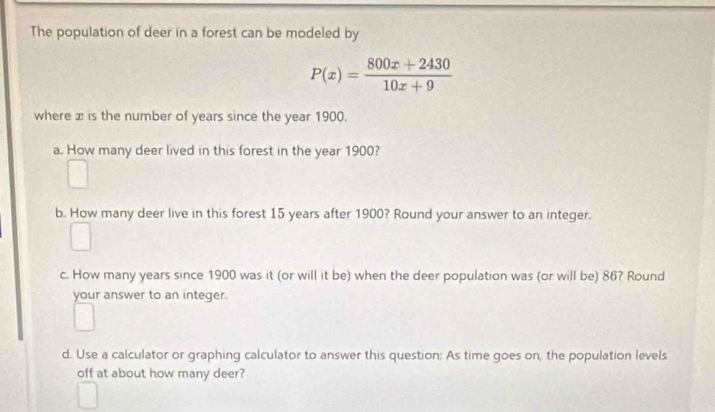 The population of deer in a forest can be modeled by
P(x)= (800x+2430)/10x+9 
where x is the number of years since the year 1900. 
a. How many deer lived in this forest in the year 1900? 
b. How many deer live in this forest 15 years after 1900? Round your answer to an integer. 
c. How many years since 1900 was it (or will it be) when the deer population was (or will be) 86? Round 
your answer to an integer. 
d. Use a calculator or graphing calculator to answer this question: As time goes on, the population levels 
off at about how many deer?