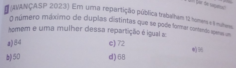 a possi.
uI par de sapatos?
* (AVANÇASP 2023) Em uma repartição pública trabalham 12 homens e 8 mulheres.
O número máximo de duplas distintas que se pode formar contendo apenas um
homem e uma mulher dessa repartição é igual a:
a) 84 c) 72 e) 96
b) 50 d) 68