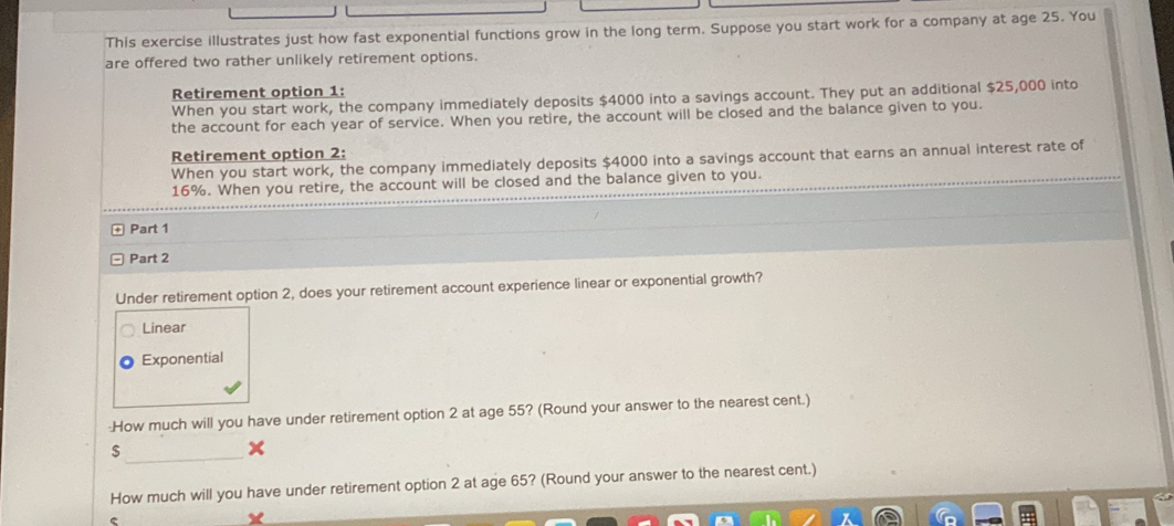 This exercise illustrates just how fast exponential functions grow in the long term. Suppose you start work for a company at age 25. You
are offered two rather unlikely retirement options.
Retirement option 1:
When you start work, the company immediately deposits $4000 into a savings account. They put an additional $25,000 into
the account for each year of service. When you retire, the account will be closed and the balance given to you.
Retirement option 2:
When you start work, the company immediately deposits $4000 into a savings account that earns an annual interest rate of
16%. When you retire, the account will be closed and the balance given to you.
Part 1
Part 2
Under retirement option 2, does your retirement account experience linear or exponential growth?
Linear
Exponential
-How much will you have under retirement option 2 at age 55? (Round your answer to the nearest cent.)
_$
How much will you have under retirement option 2 at age 65? (Round your answer to the nearest cent.)
C