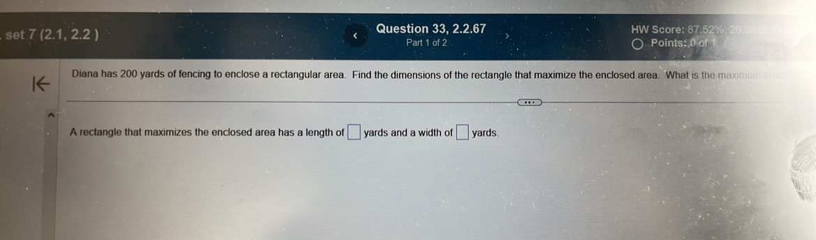 set 7(2.1,2.2) < Question 33, 2.2.67 HW Score: 87.52% 
Part 1 of 2 Points: 0 of 
Diana has  200 yards of fencing to enclose a rectangular area. Find the dimensions of the rectangle that maximize the enclosed area. What is the maximum ares 
A rectangle that maximizes the enclosed area has a length of □ yards and a width of □ yards.