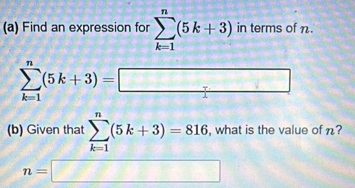 Find an expression for sumlimits _(k=1)^n(5k+3) in terms of n.
sumlimits _(k=1)^n(5k+3)=□
(b) Given that sumlimits _(k=1)^n(5k+3)=816 , what is the value of n?
n=□