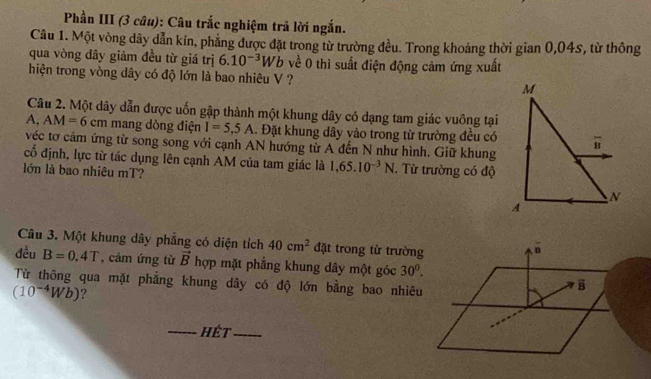 Phần III (3 câu): Câu trắc nghiệm trả lời ngắn. 
Câu 1. Một vòng dây dẫn kín, phẳng được đặt trong từ trường đều. Trong khoảng thời gian 0,04s, từ thông 
qua vòng dây giảm đều từ giá trị 6.10^(-3)Wb về 0 thì suất điện động cảm ứng xuất 
hiện trong vòng dây có độ lớn là bao nhiêu V ? 
Câu 2. Một dây dẫn được uốn gập thành một khung dây có dạng tam giác vuông tại 
A, AM=6cm mang dòng điện I=5,5A. Đặt khung dây vào trong từ trường đều có 
véc tơ cảm ứng từ song song với cạnh AN hướng từ A đến N như hình. Giữ khung 
cố định, lực từ tác dụng lên cạnh AM của tam giác là 1,65.10^(-3)N. Từ trường có độ 
lớn là bao nhiêu mT? 
Câu 3. Một khung dây phẳng có diện tích 40cm^2 đặt trong từ trường 
đều B=0,4T , cám ứng từ vector B hợp mặt phẳng khung dây một góc 30^0. 
Từ thông qua mặt phẳng khung dây có độ lớn bằng bao nhiêu
(10^(-4)Wb) ? 
_hét_