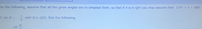 or the following, assume that all the given angles are in simplest form, so that if A is in QIV you may assume that 270°
f sin B=- 1/2  with 8 in QIII, find the following.
cot frac 8