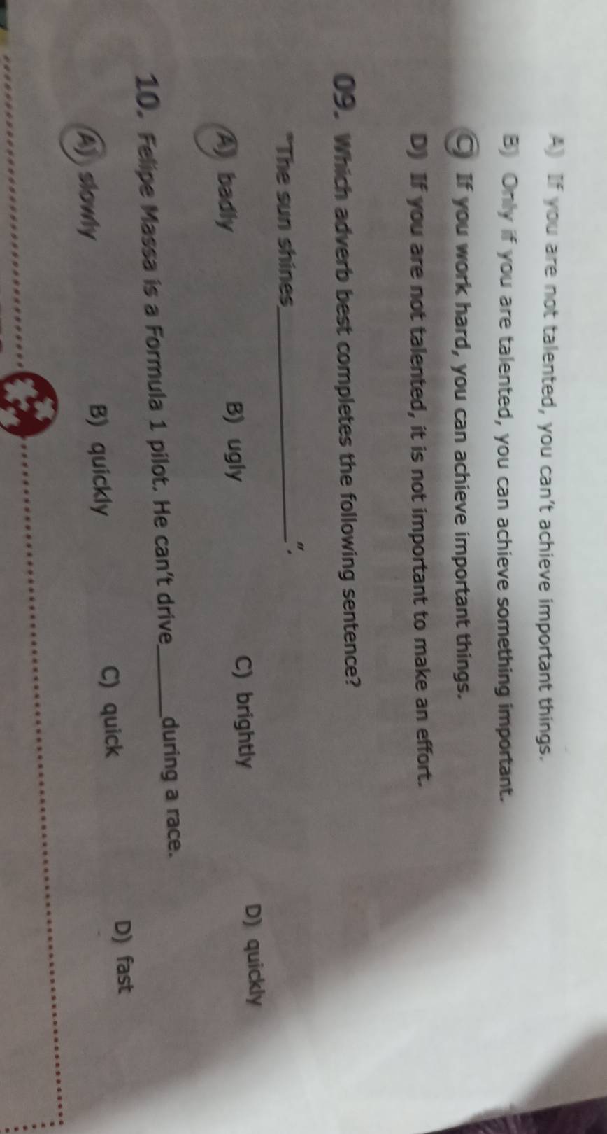 A) If you are not talented, you can't achieve important things.
B) Only if you are talented, you can achieve something important.
C If you work hard, you can achieve important things.
D) If you are not talented, it is not important to make an effort.
09. Which adverb best completes the following sentence?
*The sun shines_
".
A badly
B) ugly C) brightly D) quickly
10. Felipe Massa is a Formula 1 pilot. He can't drive_ during a race.
A) slowly B) quickly C) quick D) fast