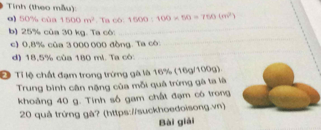 Tính (theo mẫu): 
α) 50% của 1500m^2. Ta có: 1500:100* 50=750(m^2)
_ 
b) 25% của 30 kg. Ta có: 
_ 
c) 0,8% của 3 000 000 đồng. Ta có: 
d) 18,5% của 180 ml. Ta có: 
_ 
Đ Tỉ lệ chất đạm trong trứng gà là 16% (16g/100g). 
Trung bình cân nặng của mỗi quá trứng gà ta là 
khoảng 40 g. Tính số gam chất đạm có trong
20 quả trứng gà? (https://suckhoedoisong.vn) 
Bài giải