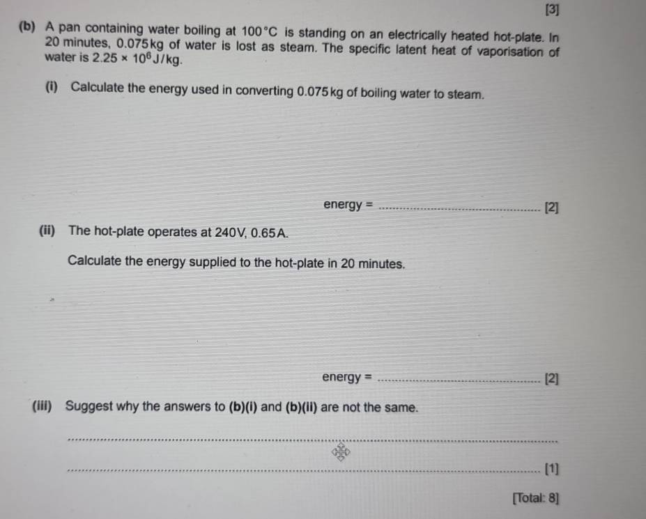 [3] 
(b) A pan containing water boiling at 100°C is standing on an electrically heated hot-plate. In
20 minutes, 0.075kg of water is lost as steam. The specific latent heat of vaporisation of 
water is 2.25* 10^6J/kg. 
(i) Calculate the energy used in converting 0.075kg of boiling water to steam. 
energy = _[2] 
(ii) The hot-plate operates at 240V, 0.65A. 
Calculate the energy supplied to the hot-plate in 20 minutes.
energy= _[2] 
(iii) Suggest why the answers to (b)(i) and (b)(ii) are not the same. 
_ 
_[1] 
[Total: 8]