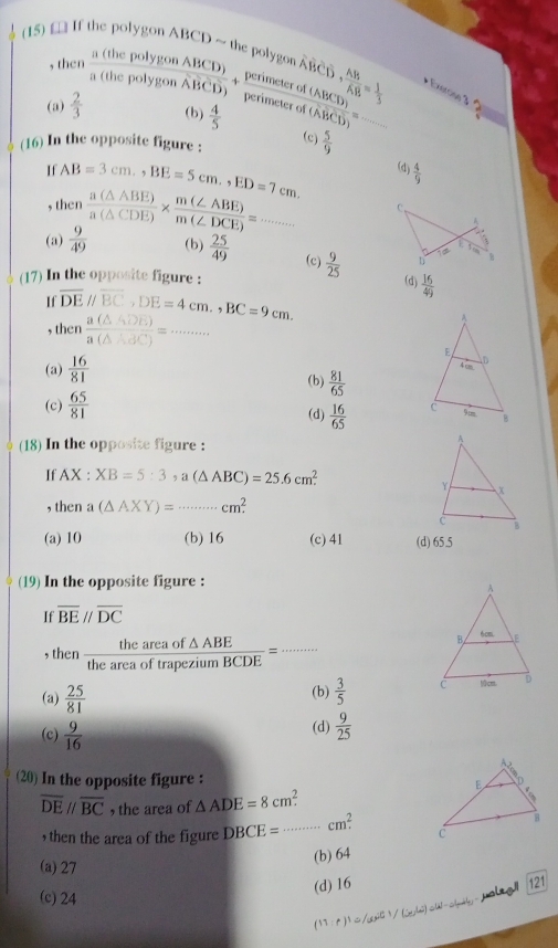 (15) [ If the polygon ABCD ~ the polygon Coverline D· frac ABoverline AB= 1/3  + Exercino 3 2
, then
(a)  2/3   a(thepalygonABCD)/a(thepolygonABCD) + perimeterof(ABCD)/perimeterof(ABCD) = 1/3  (b)  4/5  _
(c)  5/9 
(16) In the opposite figure :
If AB=3cm,,BE=5cm.,ED=7cm. (d)  4/9 
, then
(a)  9/49   a(△ ABE)/a(△ CDE) *  m(∠ ABE)/m(∠ DCE) =...
(b)  25/49  (c)  9/25  (d)  16/49 
(17) In the opposite figure :
If overline DEparallel overline BC,DE=4cm.,BC=9cm.
, then  a(△ ADE)/a(△ ABC) = _
(a)  16/81 
(b)  81/65 
(c)  65/81  (d)  16/65 
(18) In the opposite figure :
If AX : XB=5:3,a(△ ABC)=25.6cm^2
, then a (△ AXY)=·s cm^2. _
(a) 10 (b) 16 (c) 41 (d) 65.5
(19) In the opposite figure :
If overline BEparallel overline DC
, then  theareaof△ ABE/theareaoftrapeziumBCDE = _
(a)  25/81  (b)  3/5 
(c)  9/16 
(d)  9/25 
(20) In the opposite figure :
overline DEparallel overline BC , the area of △ ADE=8cm^2.
, then the area of the figure DBCE= _ cm^2.
(a)27
(b) 64
(d) 16
121
(c) 24
jolag!
1/61/(sec^1/(sec^Lθ ).