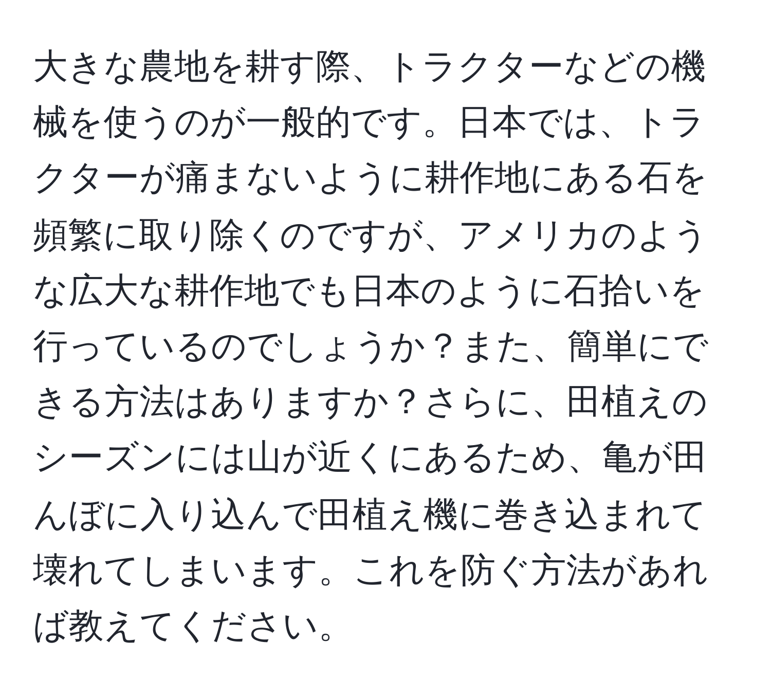 大きな農地を耕す際、トラクターなどの機械を使うのが一般的です。日本では、トラクターが痛まないように耕作地にある石を頻繁に取り除くのですが、アメリカのような広大な耕作地でも日本のように石拾いを行っているのでしょうか？また、簡単にできる方法はありますか？さらに、田植えのシーズンには山が近くにあるため、亀が田んぼに入り込んで田植え機に巻き込まれて壊れてしまいます。これを防ぐ方法があれば教えてください。