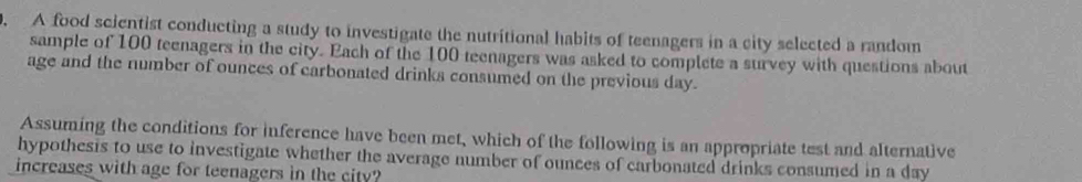 A food scientist conducting a study to investigate the nutritional habits of teenagers in a city selected a random 
sample of 100 teenagers in the city. Each of the 100 teenagers was asked to complete a survey with questions about 
age and the number of ounces of carbonated drinks consumed on the previous day. 
Assuming the conditions for inference have been met, which of the following is an appropriate test and alternative 
hypothesis to use to investigate whether the average number of ounces of carbonated drinks consumed in a day
increases with age for teenagers in the city?