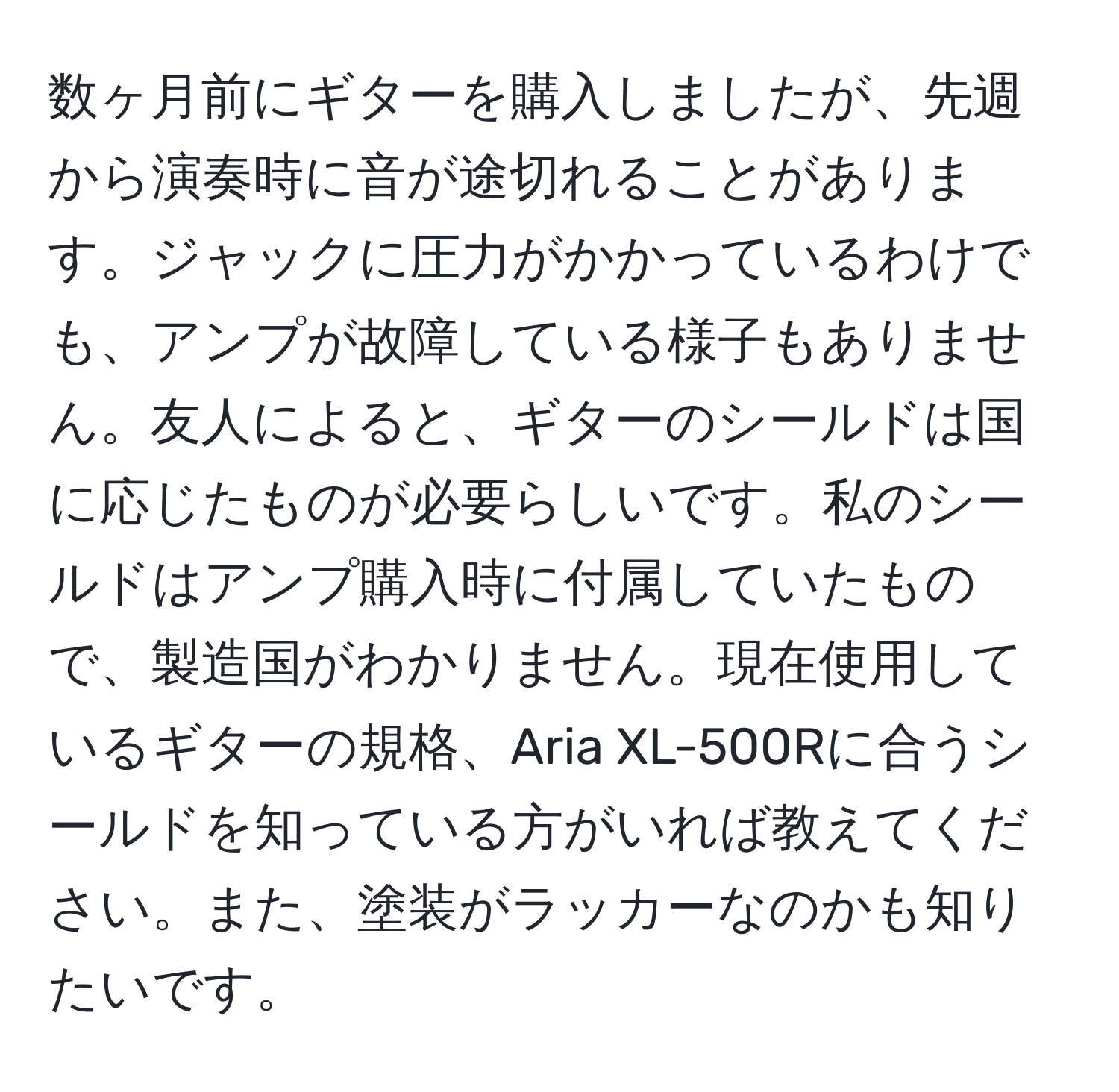 数ヶ月前にギターを購入しましたが、先週から演奏時に音が途切れることがあります。ジャックに圧力がかかっているわけでも、アンプが故障している様子もありません。友人によると、ギターのシールドは国に応じたものが必要らしいです。私のシールドはアンプ購入時に付属していたもので、製造国がわかりません。現在使用しているギターの規格、Aria XL-500Rに合うシールドを知っている方がいれば教えてください。また、塗装がラッカーなのかも知りたいです。