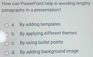 How can PowerPoint help in avoiding lengthy
paragraphs in a presentation?
a. By adding templates
b. By applying different themes
c. By using bullet points
d. By adding background image