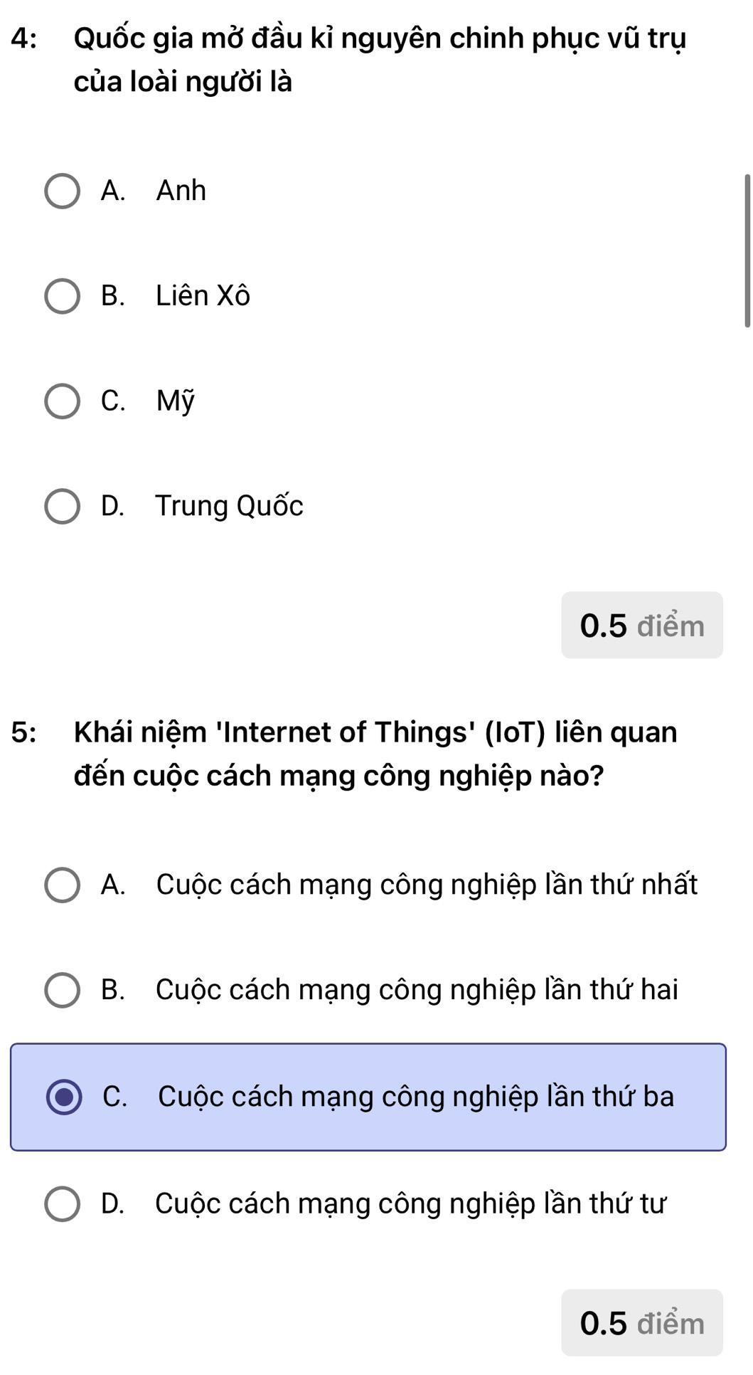 4: Quốc gia mở đầu kỉ nguyên chinh phục vũ trụ
của loài người là
A. Anh
B. Liên Xô
C. Mỹ
D. Trung Quốc
0.5 điểm
5: Khái niệm 'Internet of Things' (IoT) liên quan
đến cuộc cách mạng công nghiệp nào?
A. Cuộc cách mạng công nghiệp lần thứ nhất
B. Cuộc cách mạng công nghiệp lần thứ hai
C. Cuộc cách mạng công nghiệp lần thứ ba
D. Cuộc cách mạng công nghiệp lần thứ tư
0.5 điểm