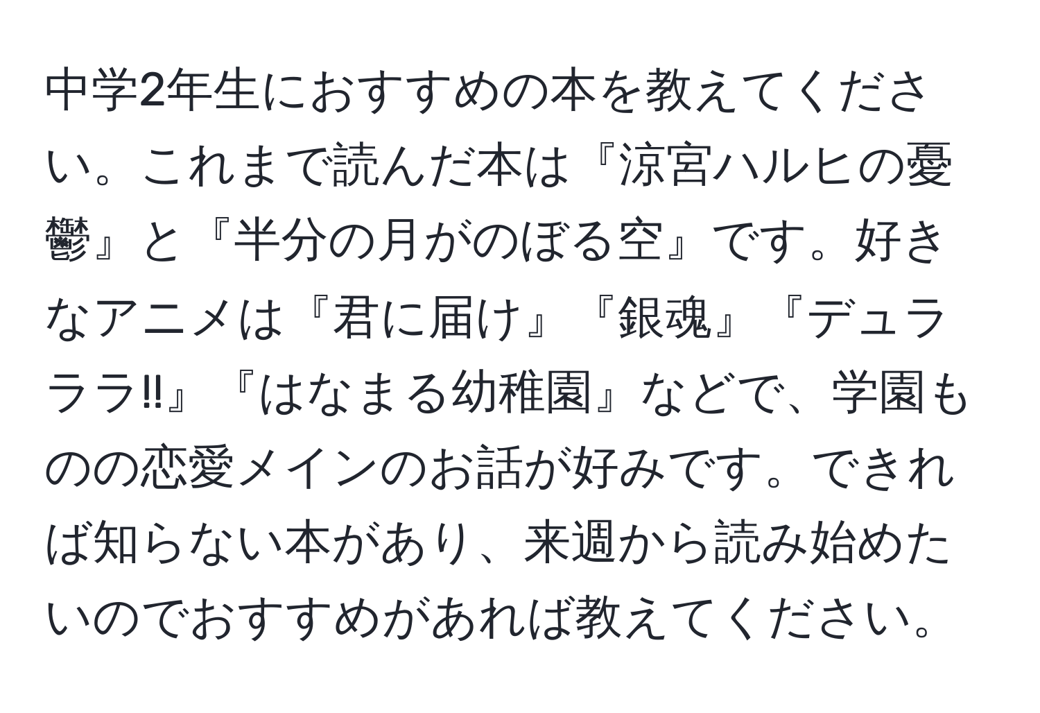 中学2年生におすすめの本を教えてください。これまで読んだ本は『涼宮ハルヒの憂鬱』と『半分の月がのぼる空』です。好きなアニメは『君に届け』『銀魂』『デュラララ!!』『はなまる幼稚園』などで、学園ものの恋愛メインのお話が好みです。できれば知らない本があり、来週から読み始めたいのでおすすめがあれば教えてください。