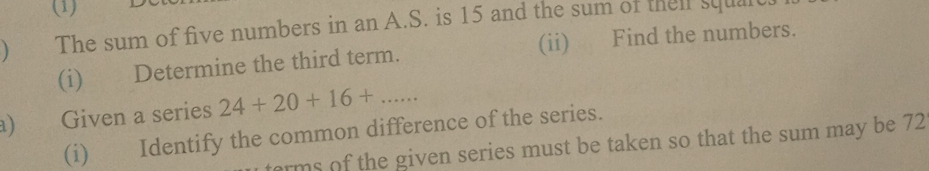 (1) 
 The sum of five numbers in an A.S. is 15 and the sum of then squalt. 
(i) Determine the third term. (ii) Find the numbers. 
a) Given a series 24+20+16+... 
(i) Identify the common difference of the series. 
erms o the given series must be taken so that the sum may be 72