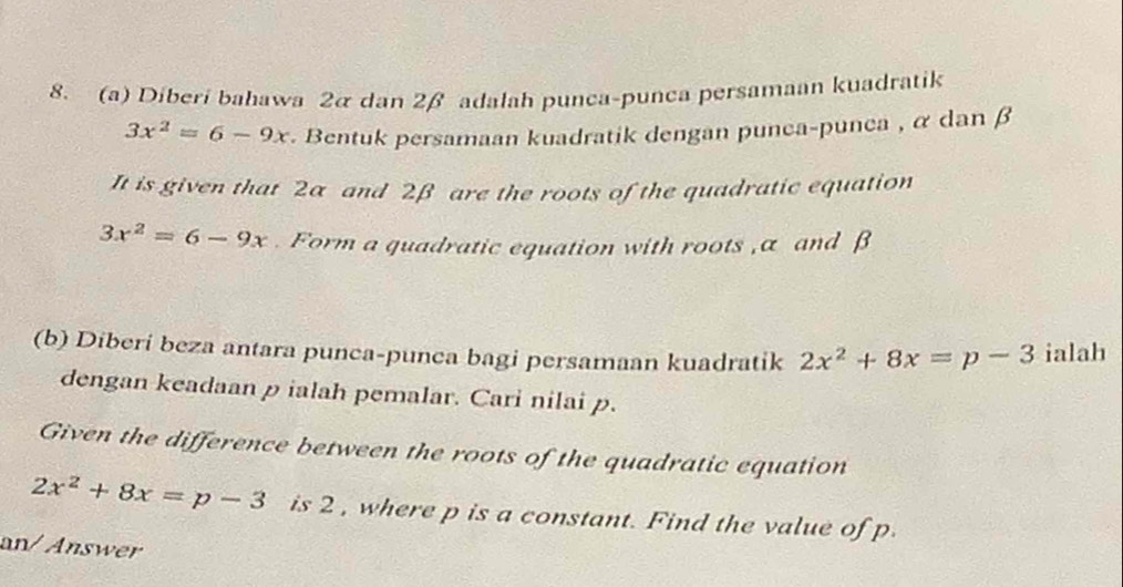 Diberi bahawa 2 & dan 2β adalah punca-punca persamaan kuadratik
3x^2=6-9x. Bentuk persamaan kuadratik dengan punca-punca , α dan β
It is given that 2α and 2β are the roots of the quadratic equation
3x^2=6-9x. Form a quadratic equation with roots , α and β
(b) Diberi beza antara punca-punca bagi persamaan kuadratik 2x^2+8x=p-3 ialah 
dengan keadaan p ialah pemalar. Cari nilai p. 
Given the difference between the roots of the quadratic equation
2x^2+8x=p-3 is 2 , where p is a constant. Find the value of p
an/ Answer