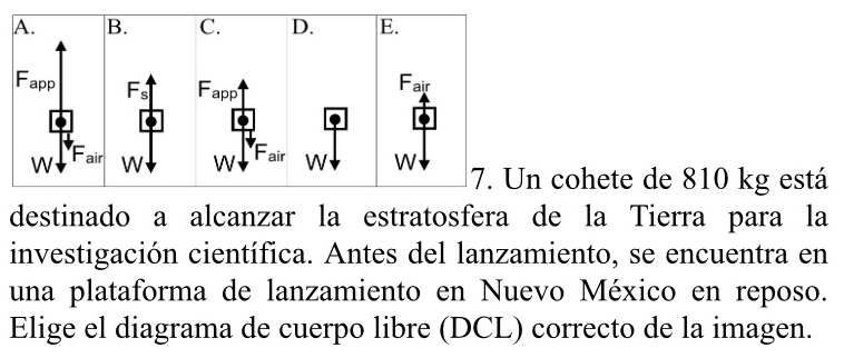 cohete de 810 kg está 
destinado a alcanzar la estratosfera de la Tierra para la 
investigación científica. Antes del lanzamiento, se encuentra en 
una plataforma de lanzamiento en Nuevo México en reposo. 
Elige el diagrama de cuerpo libre (DCL) correcto de la imagen.