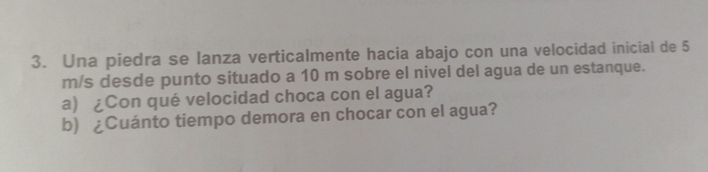 Una piedra se lanza verticalmente hacia abajo con una velocidad inicial de 5
m/s desde punto situado a 10 m sobre el nivel del agua de un estanque. 
a) ¿Con qué velocidad choca con el agua? 
b) ¿Cuánto tiempo demora en chocar con el agua?