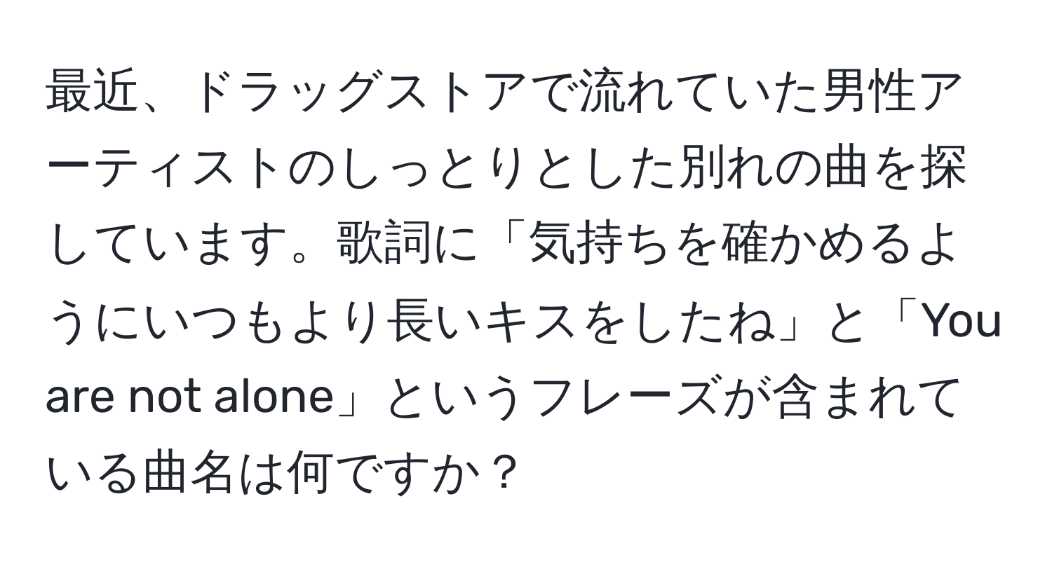 最近、ドラッグストアで流れていた男性アーティストのしっとりとした別れの曲を探しています。歌詞に「気持ちを確かめるようにいつもより長いキスをしたね」と「You are not alone」というフレーズが含まれている曲名は何ですか？