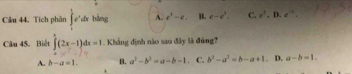 Tích phân ∈tlimits _1^(3e^x)dx bằng A. e^3-e. B. e-e^3. C. e^2.D.e^(-2). 
Câu 45. Biết ∈tlimits _a^(b(2x-1)dx=1. Khẳng định nào sau đây là đúng?
A. b-a=1. B. a^2)-b^2=a-b-1. C. b^2-a^2=b-a+1. D. a-b=1.