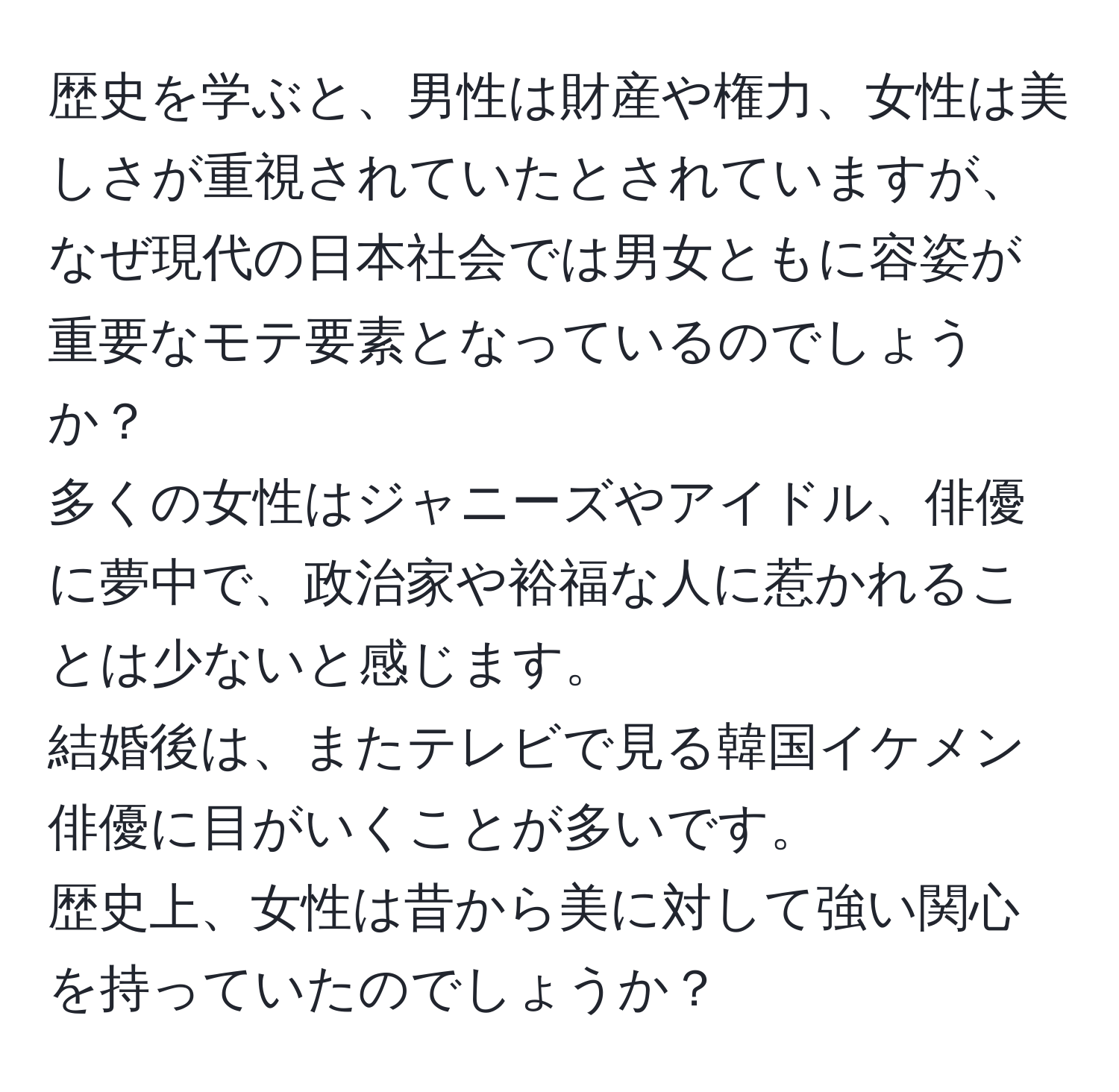 歴史を学ぶと、男性は財産や権力、女性は美しさが重視されていたとされていますが、なぜ現代の日本社会では男女ともに容姿が重要なモテ要素となっているのでしょうか？  
多くの女性はジャニーズやアイドル、俳優に夢中で、政治家や裕福な人に惹かれることは少ないと感じます。  
結婚後は、またテレビで見る韓国イケメン俳優に目がいくことが多いです。  
歴史上、女性は昔から美に対して強い関心を持っていたのでしょうか？