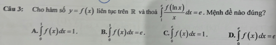 Cho hàm số y=f(x) liên tục trên R và thoả ∈tlimits _1^(efrac f(ln x))xdx=e Mệnh đề nào đúng?
A. ∈tlimits _0^1f(x)dx=1. B.∈tlimits _0^1f(x)dx=e. C ∈tlimits _0^ef(x)dx=1. D. ∈tlimits _0^ef(x)dx=e