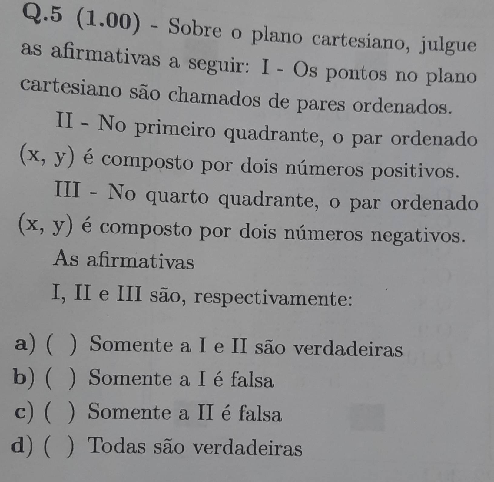 5 (1.00) - Sobre o plano cartesiano, julgue
as afirmativas a seguir: I - Os pontos no plano
cartesiano são chamados de pares ordenados.
II - No primeiro quadrante, o par ordenado
(x,y) é composto por dois números positivos.
III - No quarto quadrante, o par ordenado
(x,y) é composto por dois números negativos.
As afirmativas
I, II e III são, respectivamente:
a) ( ) Somente a I e II são verdadeiras
b) ( ) Somente a I éfalsa
c) ( ) Somente a II é falsa
d) ( ) Todas são verdadeiras