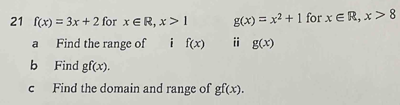 21 f(x)=3x+2 for x∈ R, x>1 g(x)=x^2+1 for x∈ R, x>8
a Find the range of ài f(x) i g(x)
b Find gf(x). 
c Find the domain and range of gf(x).