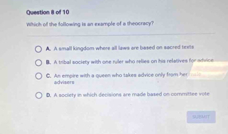 Which of the following is an example of a theocracy?
A. A small kingdom where all laws are based on sacred texts
B. A tribal society with one ruler who relies on his relatives for advice
C. An empire with a queen who takes advice only from hermaic
advisers
D. A society in which decisions are made based on committee vote
SUBMIT