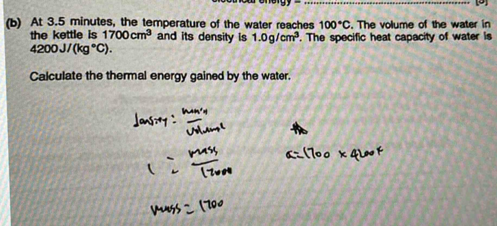 9 
(b) At 3.5 minutes, the temperature of the water reaches 100°C. The volume of the water in 
the kettle is 1700cm^3 and its density is 1.0g/cm^3. The specific heat capacity of water is
4200J/(kg°C). 
Calculate the thermal energy gained by the water.