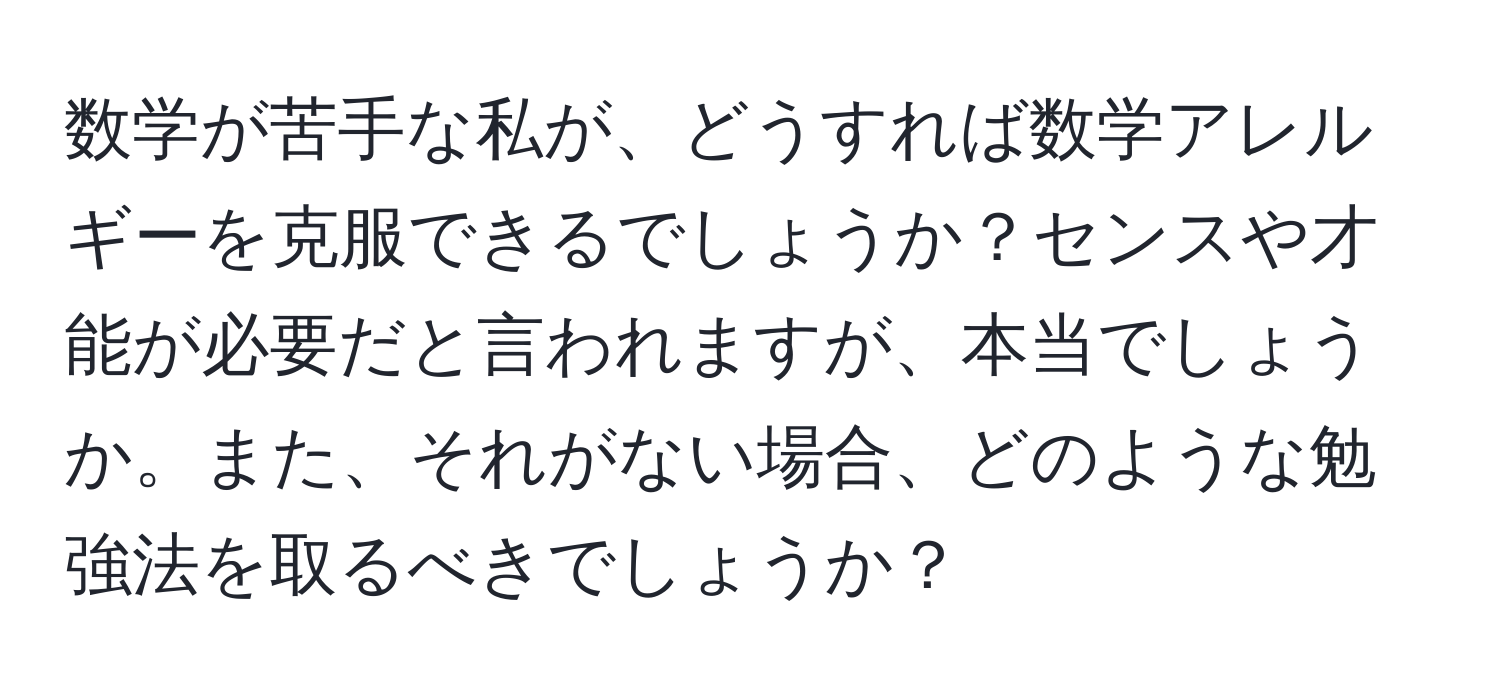 数学が苦手な私が、どうすれば数学アレルギーを克服できるでしょうか？センスや才能が必要だと言われますが、本当でしょうか。また、それがない場合、どのような勉強法を取るべきでしょうか？