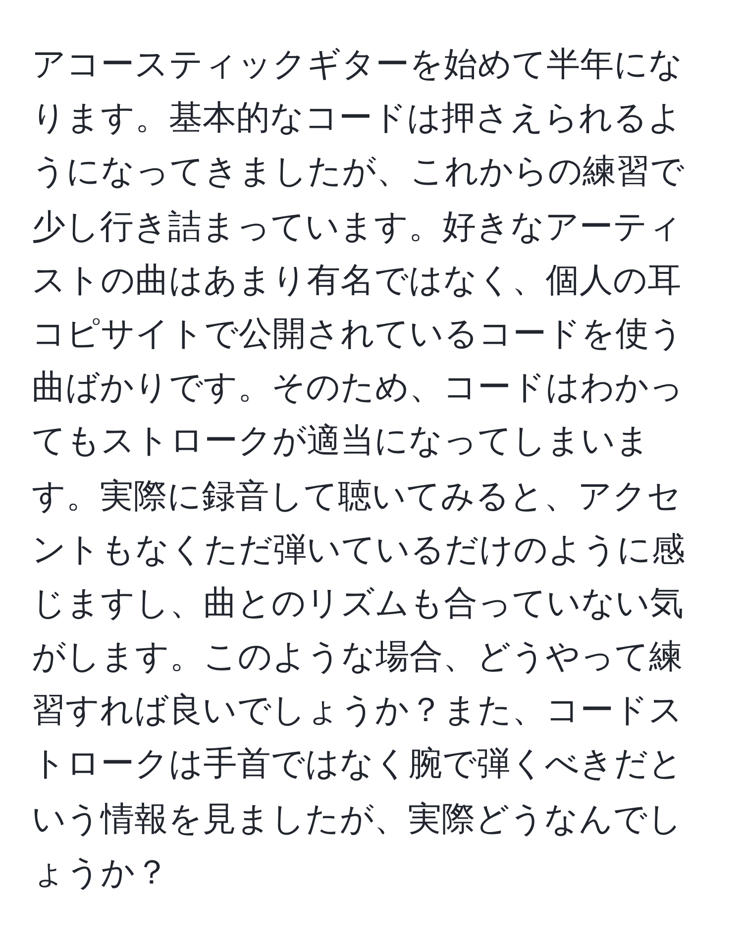 アコースティックギターを始めて半年になります。基本的なコードは押さえられるようになってきましたが、これからの練習で少し行き詰まっています。好きなアーティストの曲はあまり有名ではなく、個人の耳コピサイトで公開されているコードを使う曲ばかりです。そのため、コードはわかってもストロークが適当になってしまいます。実際に録音して聴いてみると、アクセントもなくただ弾いているだけのように感じますし、曲とのリズムも合っていない気がします。このような場合、どうやって練習すれば良いでしょうか？また、コードストロークは手首ではなく腕で弾くべきだという情報を見ましたが、実際どうなんでしょうか？