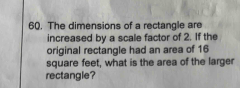 The dimensions of a rectangle are 
increased by a scale factor of 2. If the 
original rectangle had an area of 16
square feet, what is the area of the larger 
rectangle?