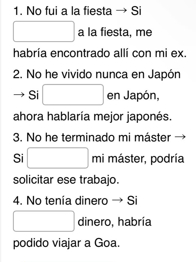 No fui a la fiesta → Si 
□ a la fiesta, me 
habría encontrado allí con mi ex. 
2. No he vivido nunca en Japón 
Si □ en Japón, 
ahora hablaría mejor japonés. 
3. No he terminado mi máster 
Si □ m máster, podría 
solicitar ese trabajo. 
4. No tenía dinero → Si 
□ dinero, habría 
podido viajar a Goa.